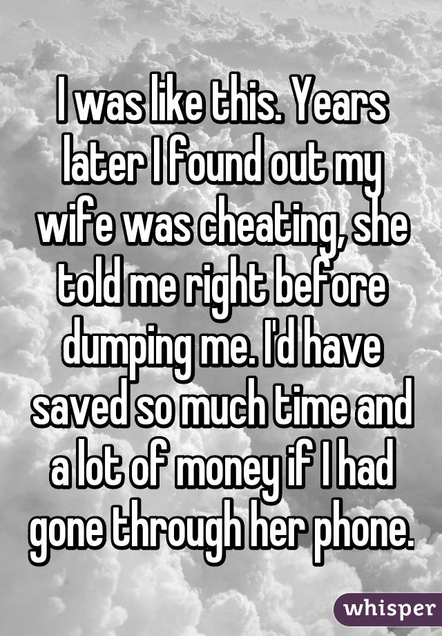 I was like this. Years later I found out my wife was cheating, she told me right before dumping me. I'd have saved so much time and a lot of money if I had gone through her phone.