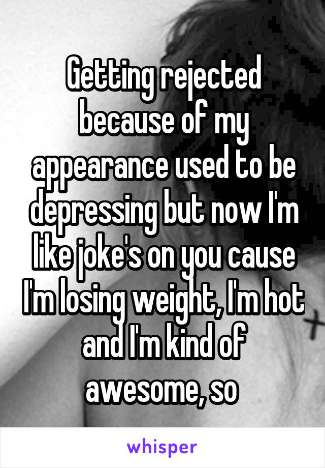 Getting rejected because of my appearance used to be depressing but now I'm like joke's on you cause I'm losing weight, I'm hot and I'm kind of awesome, so 