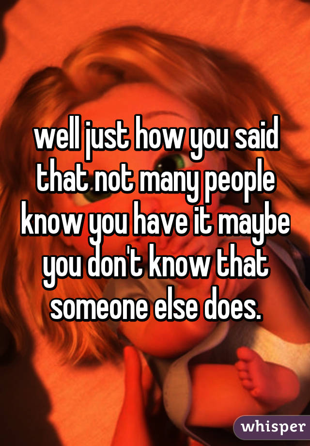 well just how you said that not many people know you have it maybe you don't know that someone else does.