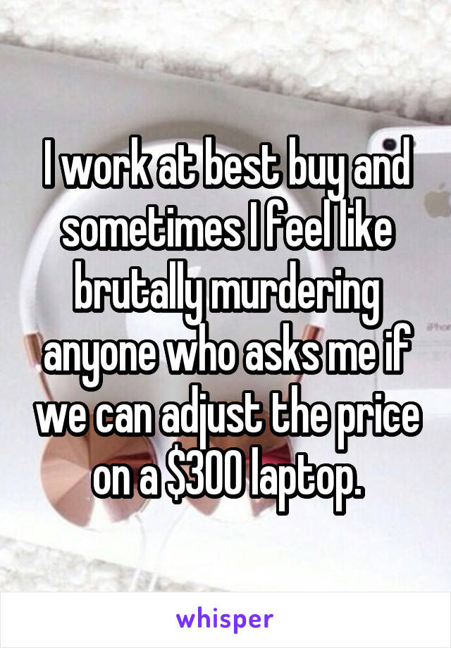 I work at best buy and sometimes I feel like brutally murdering anyone who asks me if we can adjust the price on a $300 laptop.