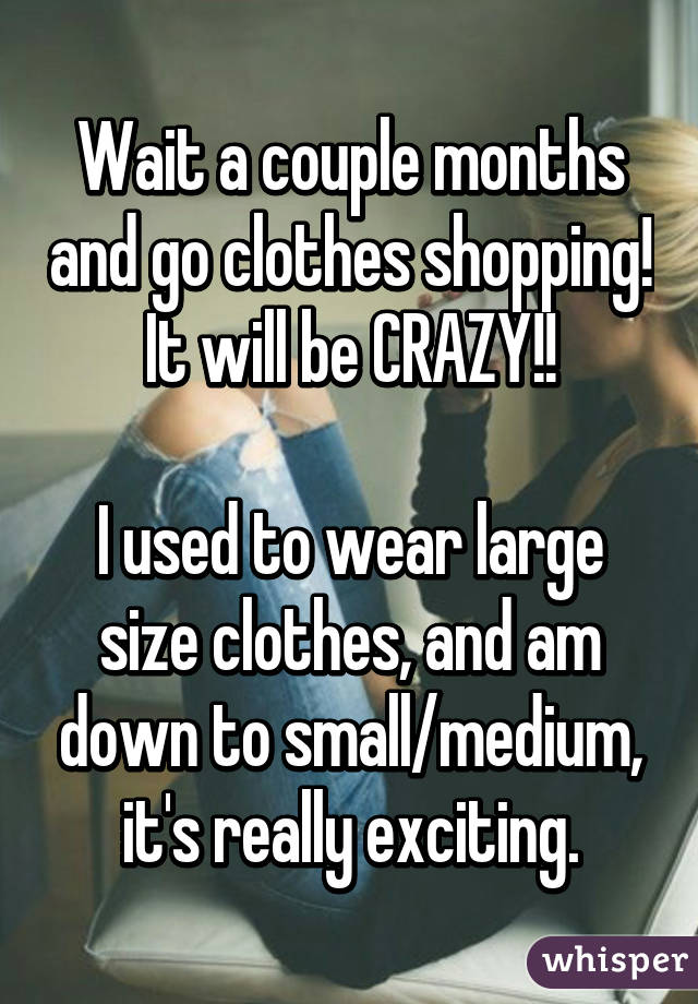 Wait a couple months and go clothes shopping! It will be CRAZY!!

I used to wear large size clothes, and am down to small/medium, it's really exciting.