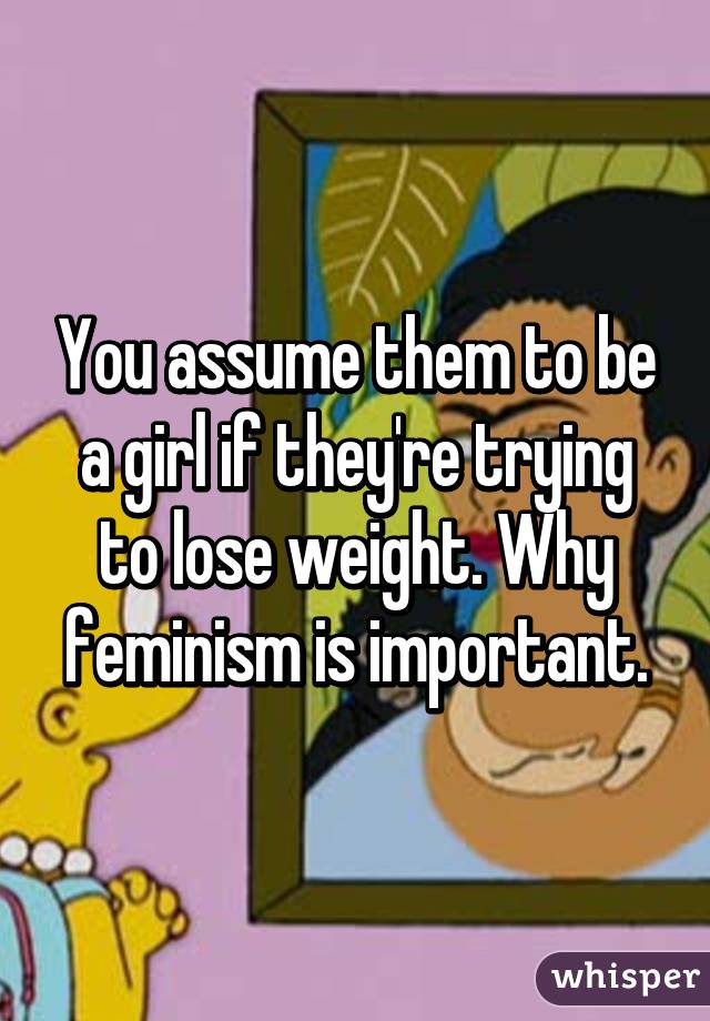 You assume them to be a girl if they're trying to lose weight. Why feminism is important.