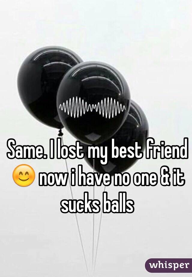 Same. I lost my best friend 😊 now i have no one & it sucks balls