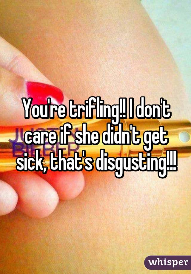 You're trifling!! I don't care if she didn't get sick, that's disgusting!!!