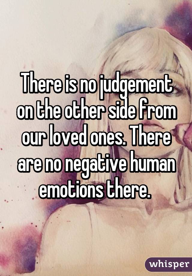 There is no judgement on the other side from our loved ones. There are no negative human emotions there. 