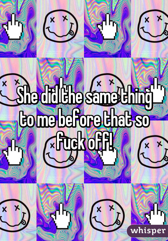 She did the same thing to me before that so fuck off!