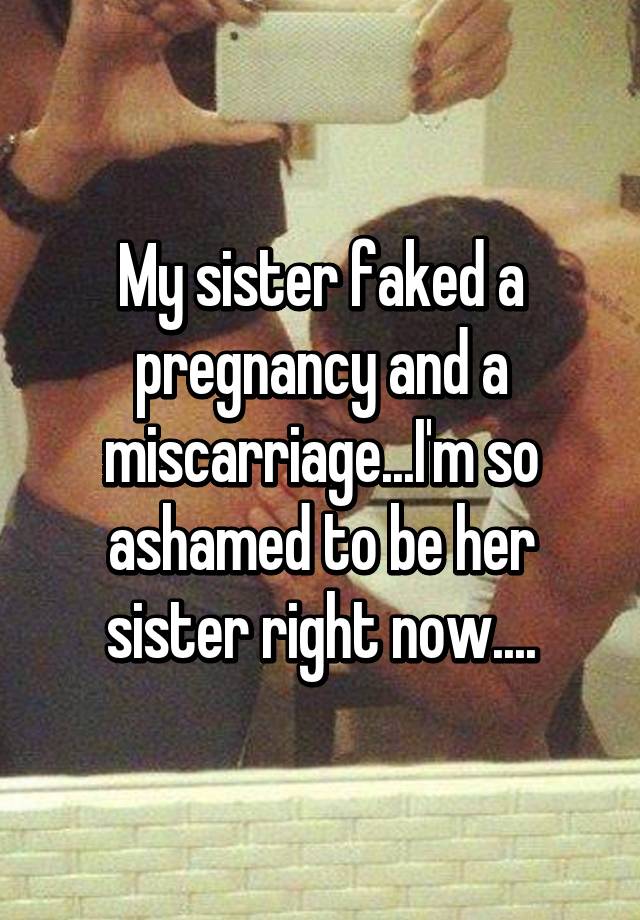 My sister faked a pregnancy and a miscarriage...I'm so ashamed to be her sister right now....