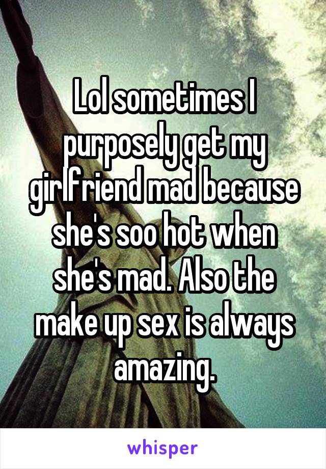 Lol sometimes I purposely get my girlfriend mad because she's soo hot when she's mad. Also the make up sex is always amazing.