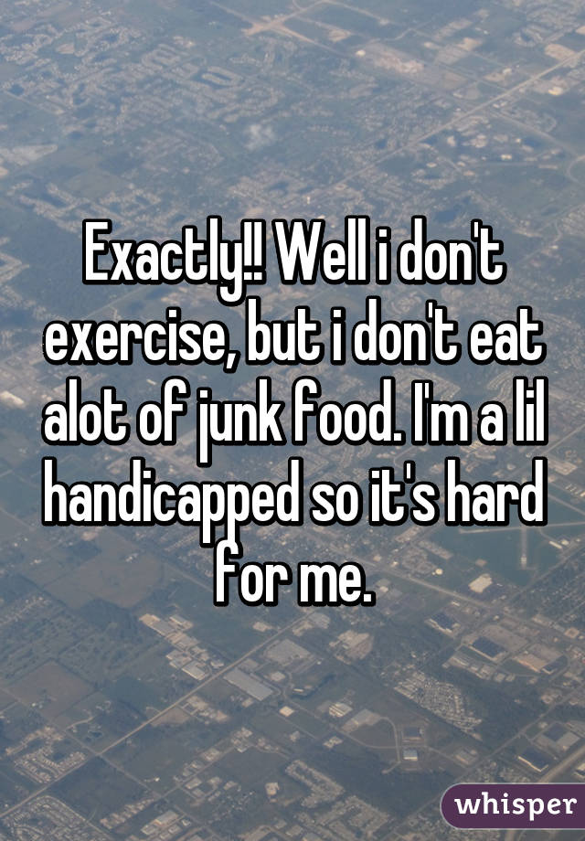 Exactly!! Well i don't exercise, but i don't eat alot of junk food. I'm a lil handicapped so it's hard for me.