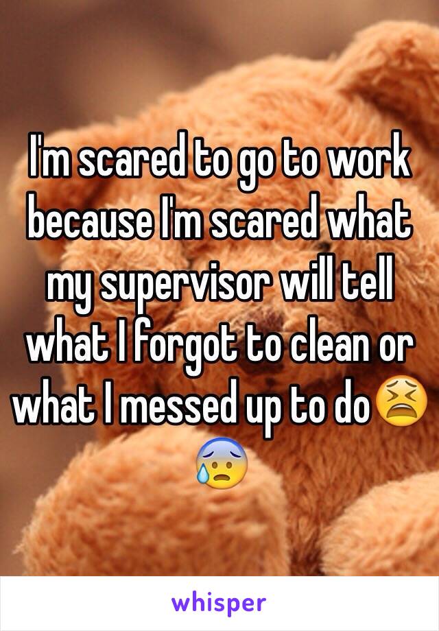 I'm scared to go to work because I'm scared what my supervisor will tell what I forgot to clean or what I messed up to do😫😰