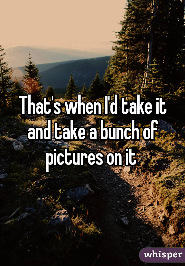 That's when I'd take it and take a bunch of pictures on it 