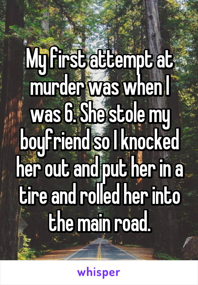 My first attempt at murder was when I was 6. She stole my boyfriend so I knocked her out and put her in a tire and rolled her into the main road.