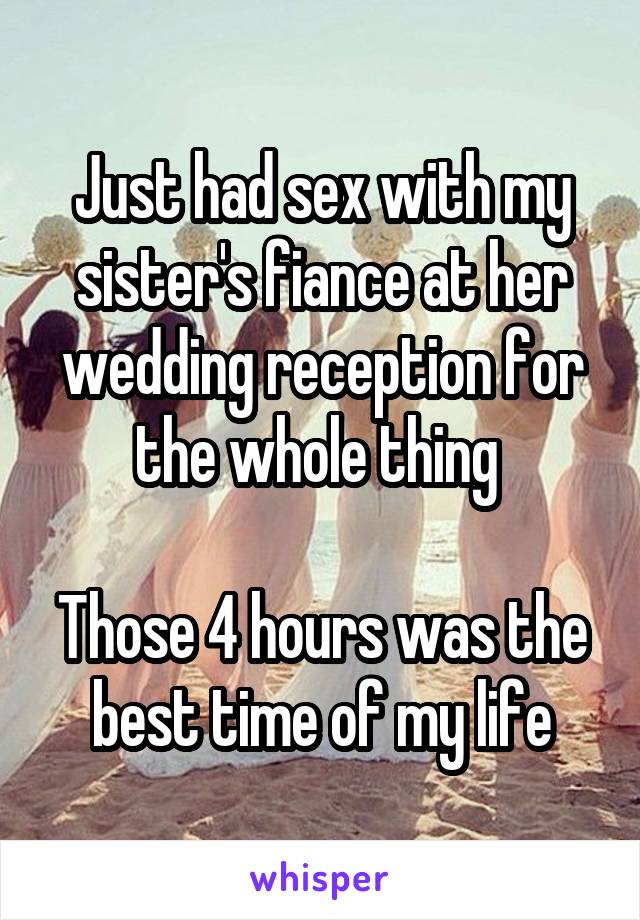 Just had sex with my sister's fiance at her wedding reception for the whole thing 

Those 4 hours was the best time of my life