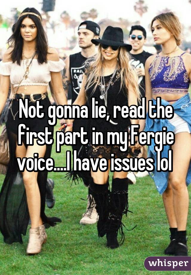 Not gonna lie, read the first part in my Fergie voice....I have issues lol 