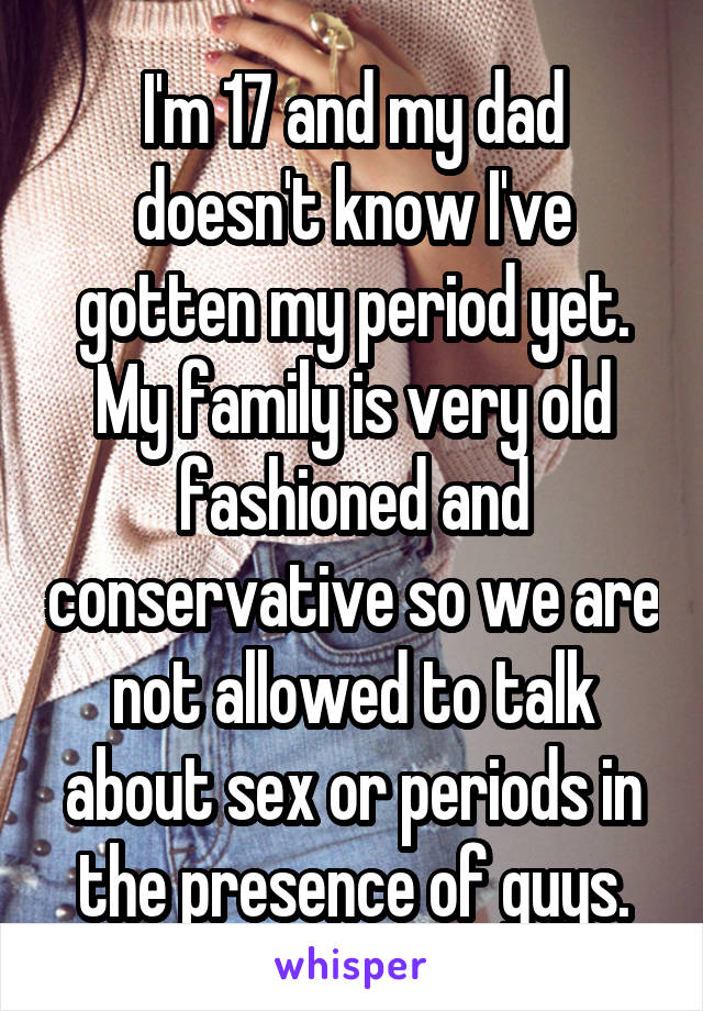 I'm 17 and my dad doesn't know I've gotten my period yet. My family is very old fashioned and conservative so we are not allowed to talk about sex or periods in the presence of guys.
