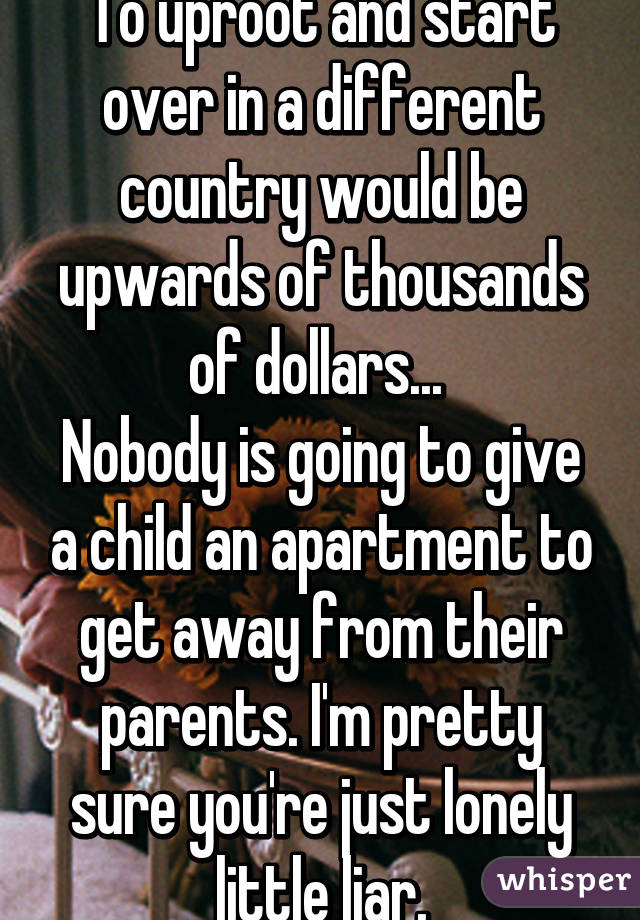 To uproot and start over in a different country would be upwards of thousands of dollars... 
Nobody is going to give a child an apartment to get away from their parents. I'm pretty sure you're just lonely little liar.