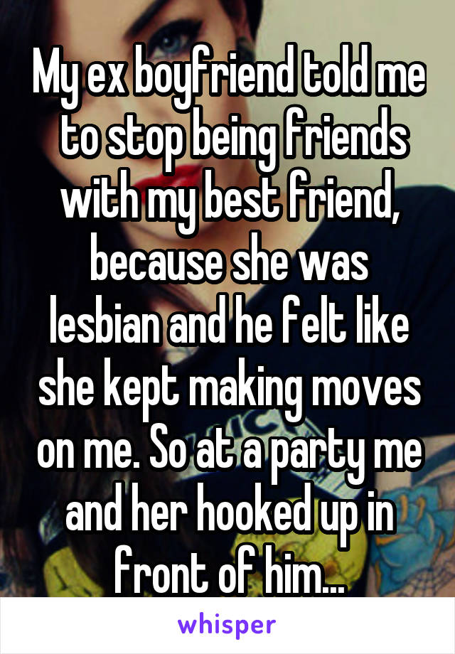 My ex boyfriend told me  to stop being friends with my best friend, because she was lesbian and he felt like she kept making moves on me. So at a party me and her hooked up in front of him...