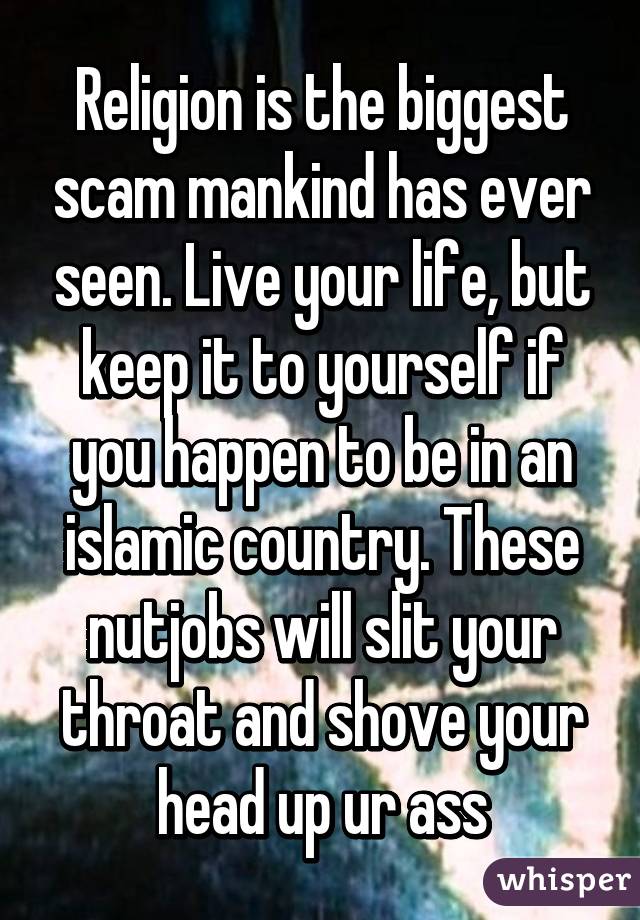 Religion is the biggest scam mankind has ever seen. Live your life, but keep it to yourself if you happen to be in an islamic country. These nutjobs will slit your throat and shove your head up ur ass