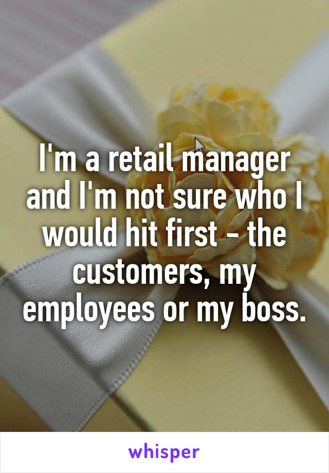 I'm a retail manager and I'm not sure who I would hit first - the customers, my employees or my boss.