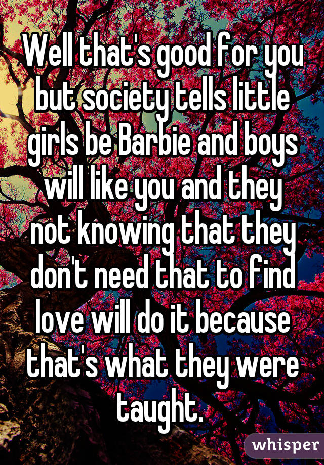 Well that's good for you but society tells little girls be Barbie and boys will like you and they not knowing that they don't need that to find love will do it because that's what they were taught. 