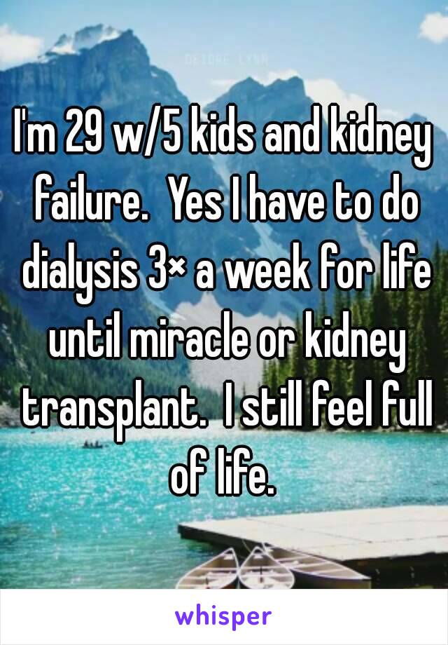I'm 29 w/5 kids and kidney failure.  Yes I have to do dialysis 3× a week for life until miracle or kidney transplant.  I still feel full of life. 