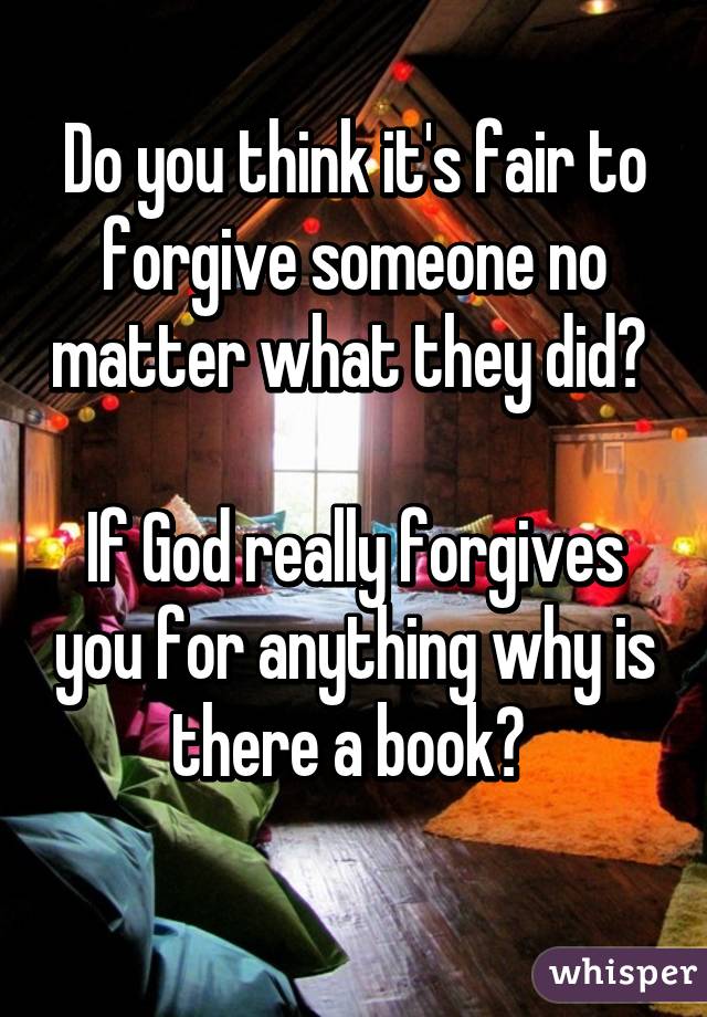 Do you think it's fair to forgive someone no matter what they did? 

If God really forgives you for anything why is there a book? 
