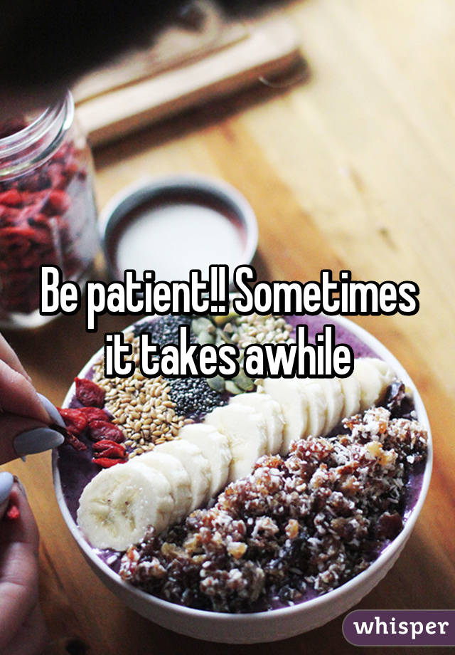 Be patient!! Sometimes it takes awhile