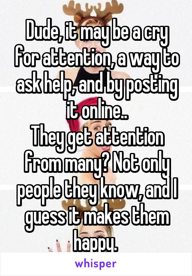 Dude, it may be a cry for attention, a way to ask help, and by posting it online..
They get attention from many? Not only people they know, and I guess it makes them happy. 