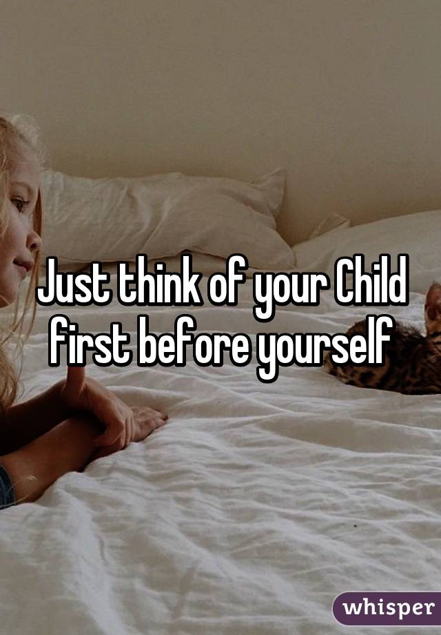 Just think of your Child first before yourself