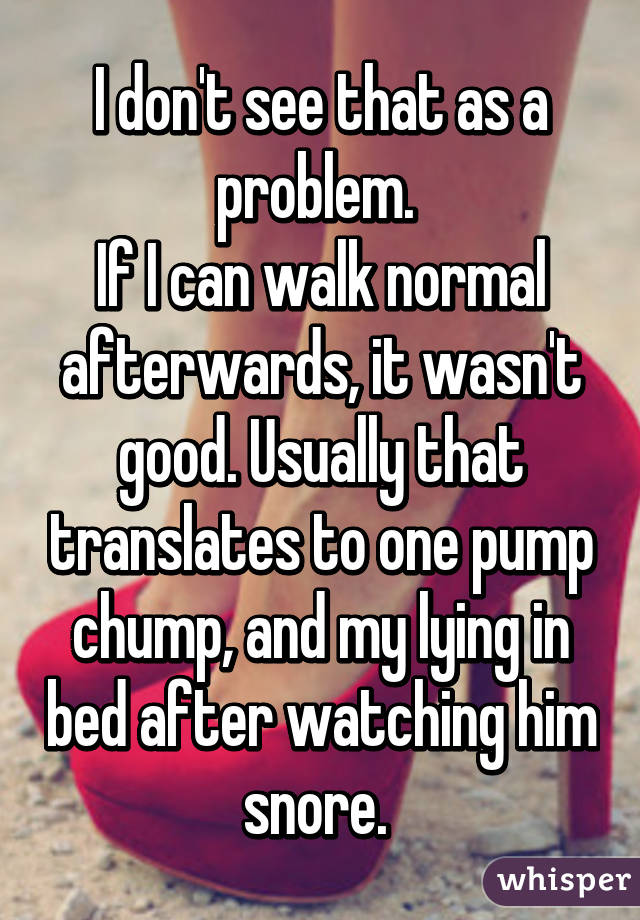 I don't see that as a problem. 
If I can walk normal afterwards, it wasn't good. Usually that translates to one pump chump, and my lying in bed after watching him snore. 