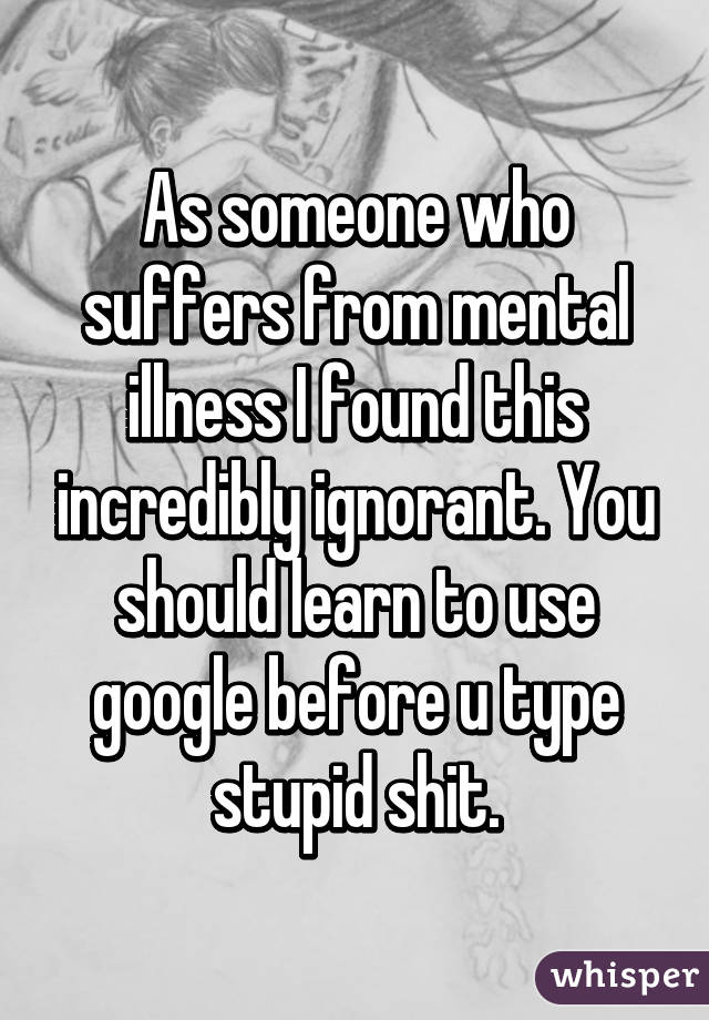 As someone who suffers from mental illness I found this incredibly ignorant. You should learn to use google before u type stupid shit.