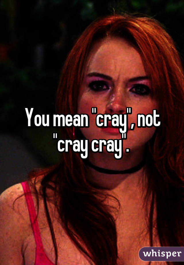 You mean "cray", not "cray cray". 