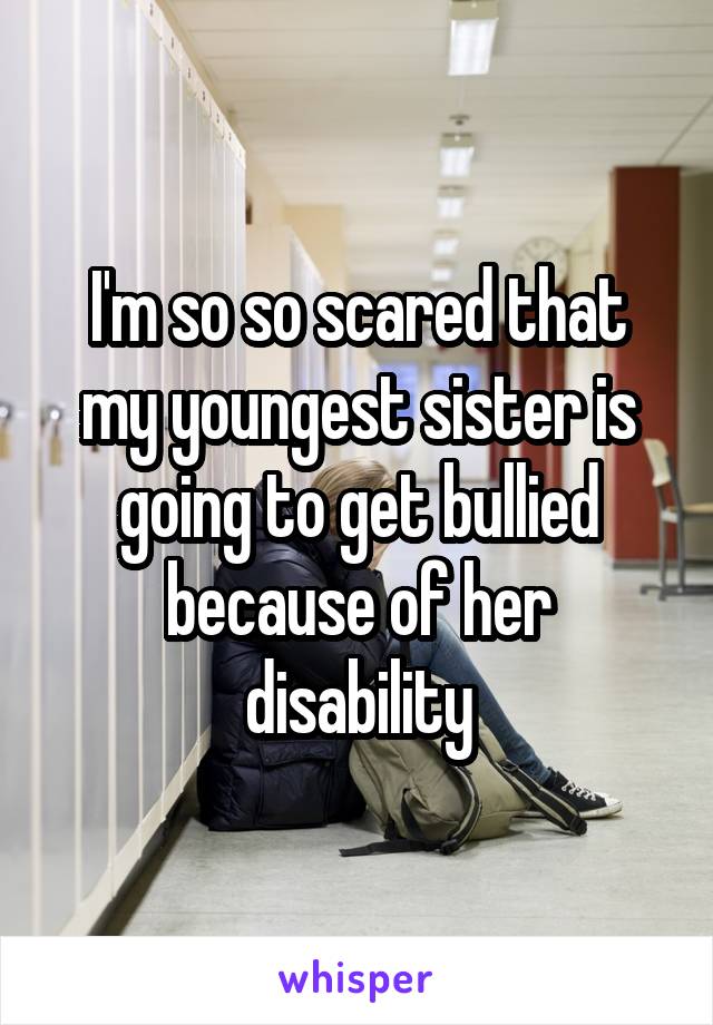 I'm so so scared that my youngest sister is going to get bullied because of her disability