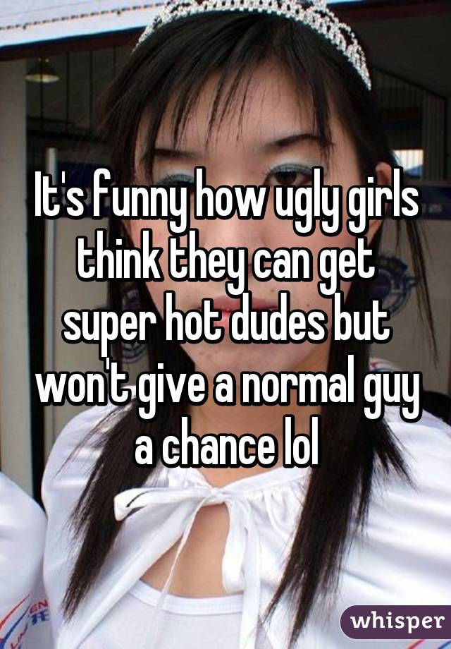 It's funny how ugly girls think they can get super hot dudes but won't give a normal guy a chance lol