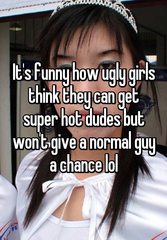 It's funny how ugly girls think they can get super hot dudes but won't give a normal guy a chance lol