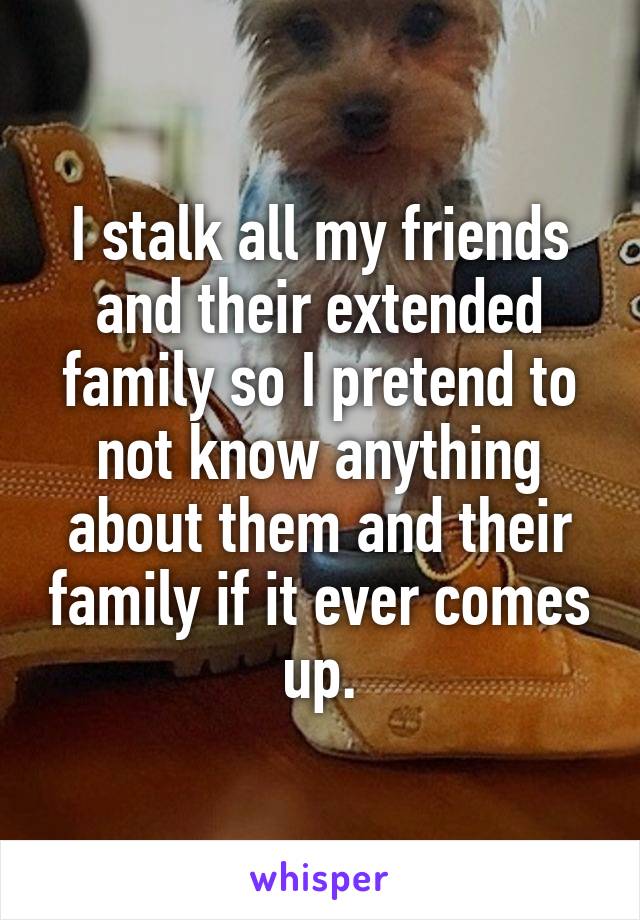 I stalk all my friends and their extended family so I pretend to not know anything about them and their family if it ever comes up.