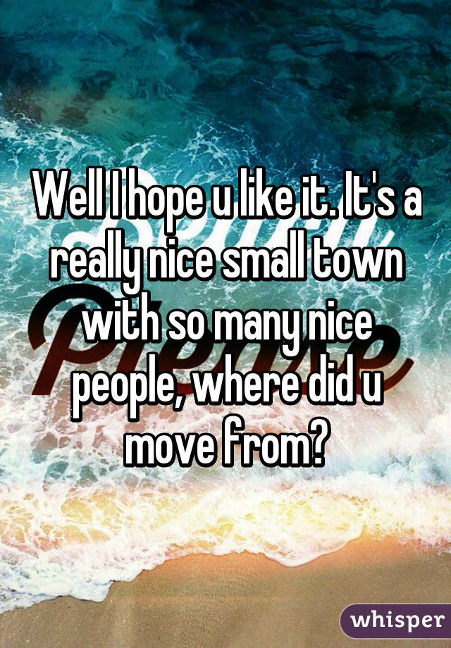 Well I hope u like it. It's a really nice small town with so many nice people, where did u move from?