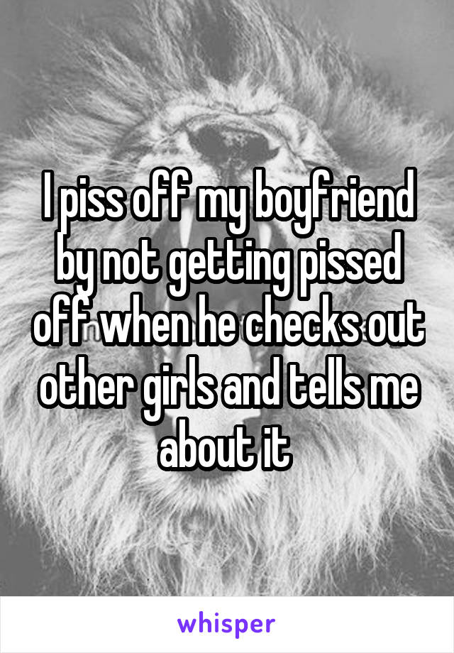 I piss off my boyfriend by not getting pissed off when he checks out other girls and tells me about it 