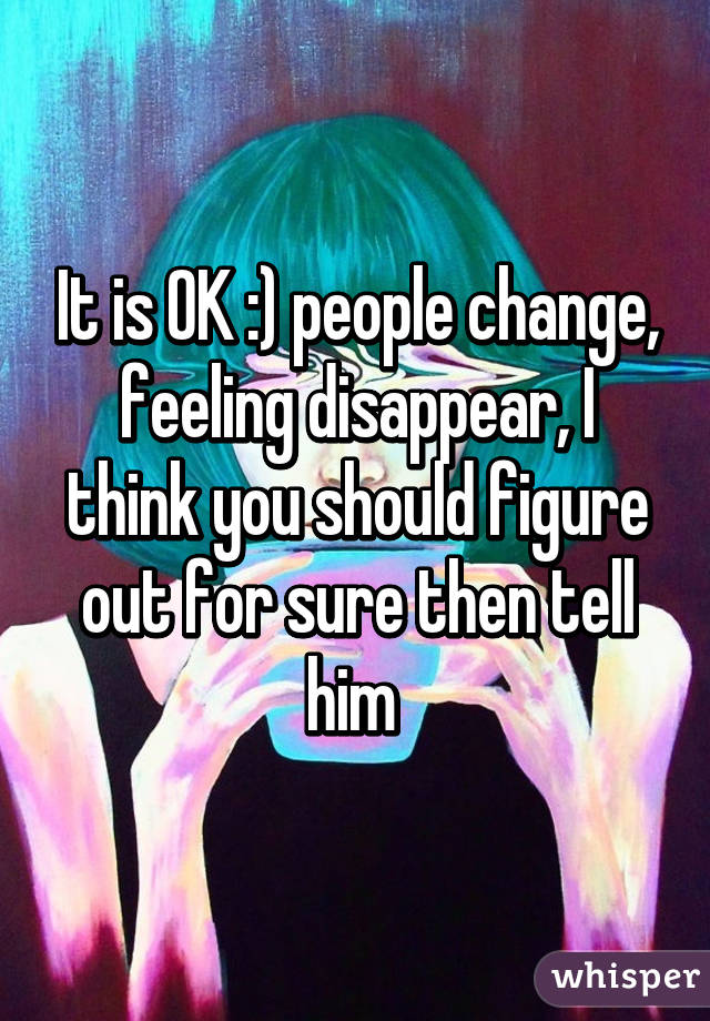 It is OK :) people change, feeling disappear, I think you should figure out for sure then tell him 