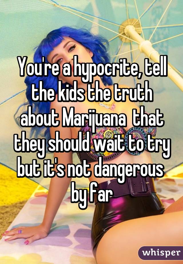 You're a hypocrite, tell the kids the truth about Marijuana  that they should wait to try but it's not dangerous  by far