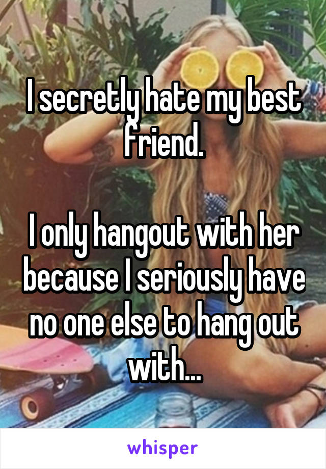 I secretly hate my best friend.

I only hangout with her because I seriously have no one else to hang out with...