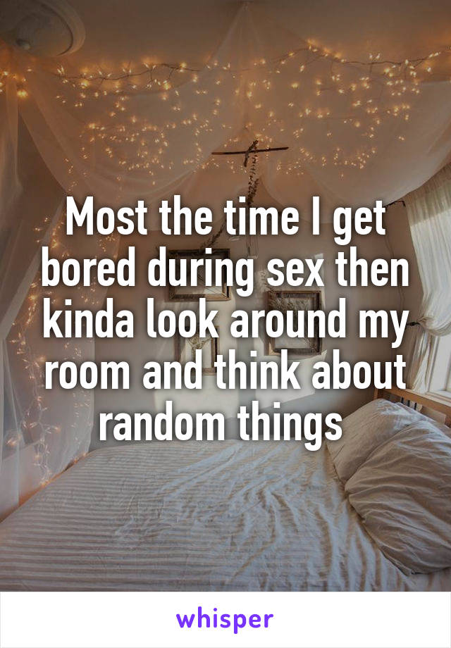 Most the time I get bored during sex then kinda look around my room and think about random things 