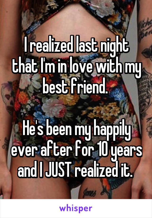 I realized last night that I'm in love with my best friend. 

He's been my happily ever after for 10 years and I JUST realized it. 