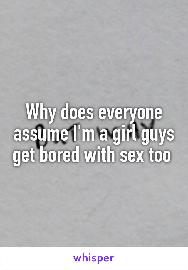 Why does everyone assume I'm a girl guys get bored with sex too 