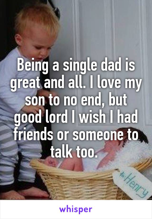 Being a single dad is great and all. I love my son to no end, but good lord I wish I had friends or someone to talk too. 