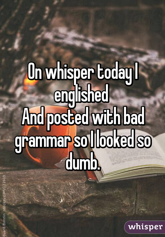 On whisper today I englished 
And posted with bad grammar so I looked so dumb.