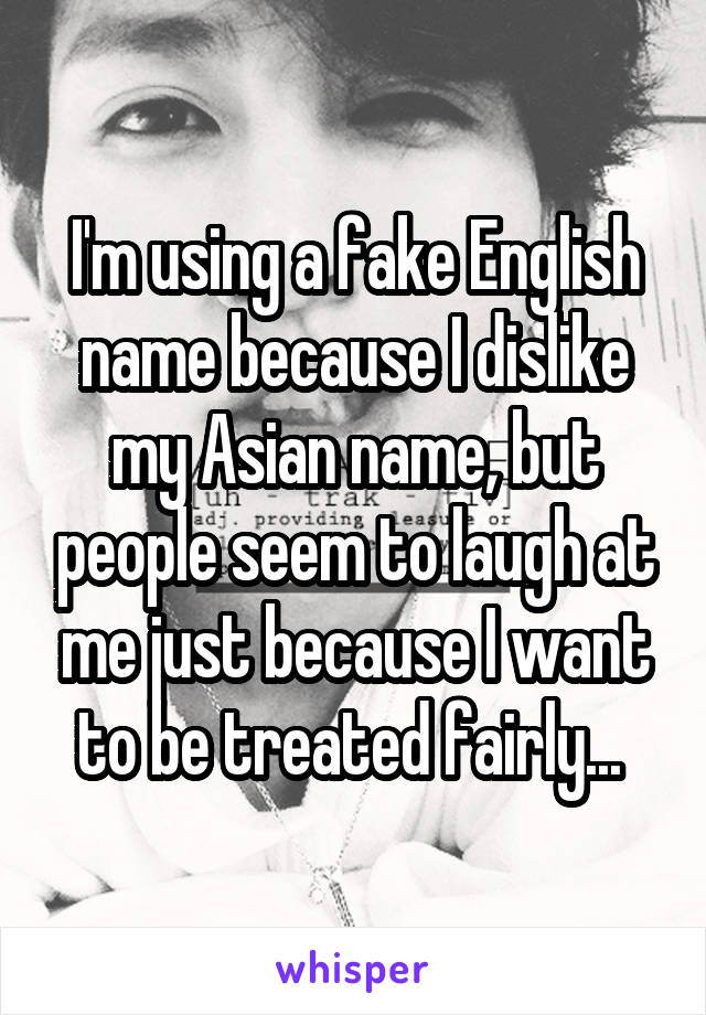 I'm using a fake English name because I dislike my Asian name, but people seem to laugh at me just because I want to be treated fairly... 