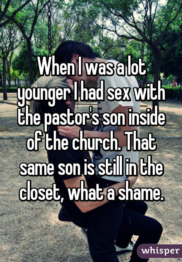 When I was a lot younger I had sex with the pastor's son inside of the church. That same son is still in the closet, what a shame.