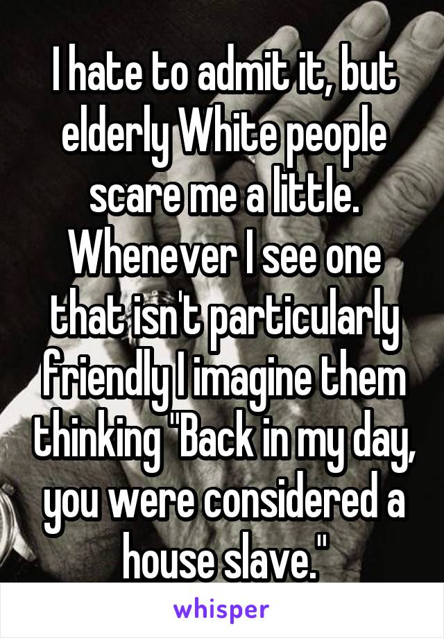 I hate to admit it, but elderly White people scare me a little. Whenever I see one that isn't particularly friendly I imagine them thinking "Back in my day, you were considered a house slave."