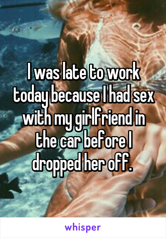 I was late to work today because I had sex with my girlfriend in the car before I dropped her off. 